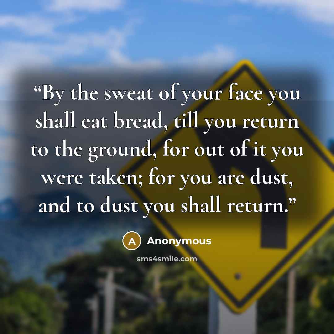 “By the sweat of your face you shall eat bread, till you return to the ground, for out of it you were taken; for you are dust, and to dust you shall return.” quote by Anonymous