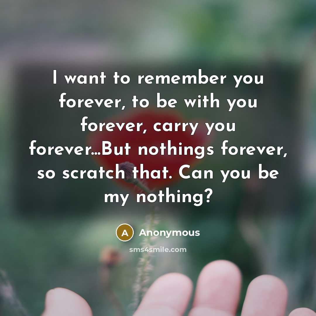 “I want to remember you forever, to be with you forever, carry you forever...But nothings forever, so scratch that. Can you be my nothing?” quote by Anonymous