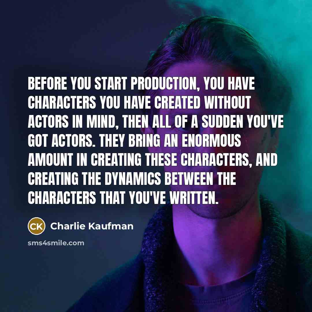 “Before you start production, you have characters you have created without actors in mind, then all of a sudden you've got actors. They bring an enormous amount in creating these characters, and creating the dynamics between the characters that you've written.” quote by Charlie Kaufman