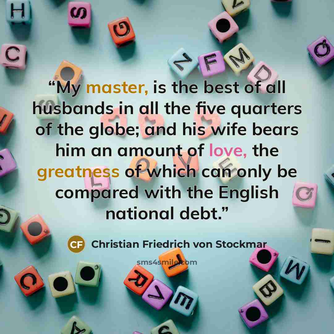 “My master, is the best of all husbands in all the five quarters of the globe; and his wife bears him an amount of love, the greatness of which can only be compared with the English national debt.” quote by Christian Friedrich von Stockmar