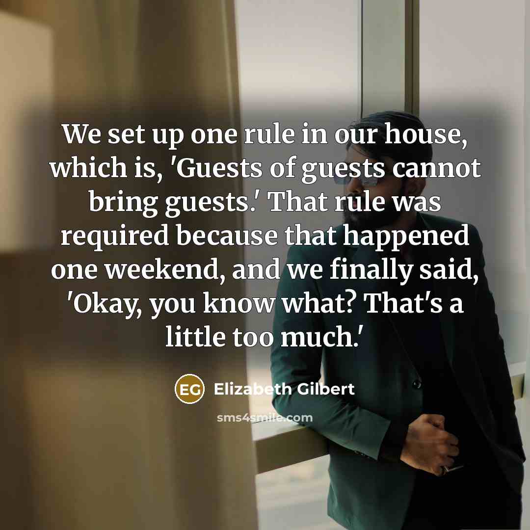 “We set up one rule in our house, which is, 'Guests of guests cannot bring guests.' That rule was required because that happened one weekend, and we finally said, 'Okay, you know what? That's a little too much.'” quote by Elizabeth Gilbert