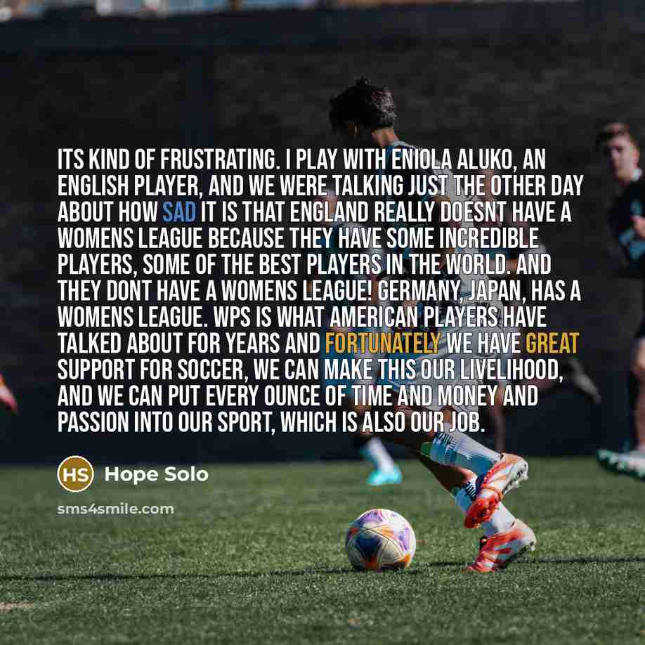 “Its kind of frustrating. I play with Eniola Aluko, an English player, and we were talking just the other day about how sad it is that England really doesnt have a womens league because they have some incredible players, some of the best players in the world. And they dont have a womens league!…” quote by Hope Solo