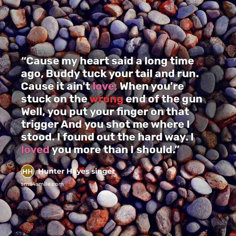 “Cause my heart said a long time ago, Buddy tuck your tail and run. Cause it ain't love, When you're stuck on the wrong end of the gun Well, you put your finger on that trigger And you shot me where I stood. I found out the hard way. I loved you more than I should.” quote by Hunter Hayes singer