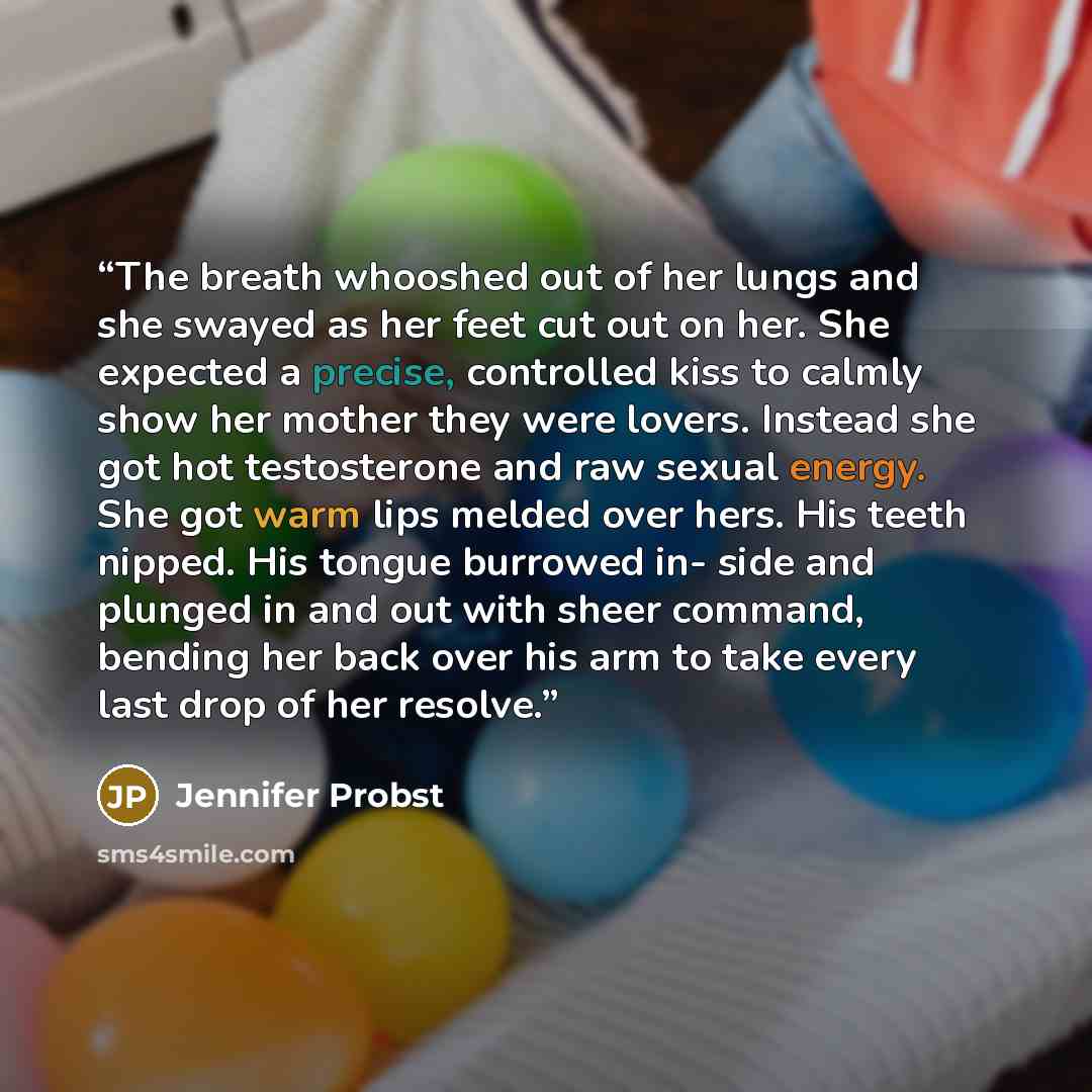 “The breath whooshed out of her lungs and she swayed as her feet cut out on her. She expected a precise, controlled kiss to calmly show her mother they were lovers. Instead she got hot testosterone and raw sexual energy. She got warm lips melded over hers. His teeth nipped. His tongue burrowed in…” quote by Jennifer Probst