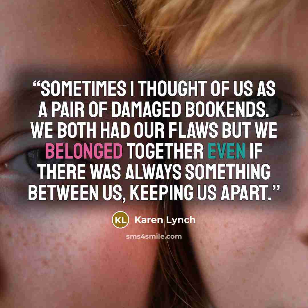 “Sometimes I thought of us as a pair of damaged bookends. We both had our flaws but we belonged together even if there was always something between us, keeping us apart.” quote by Karen Lynch