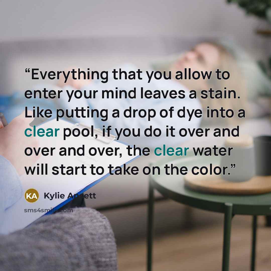 “Everything that you allow to enter your mind leaves a stain. Like putting a drop of dye into a clear pool, if you do it over and over and over, the clear water will start to take on the color.” quote by Kylie Ansett