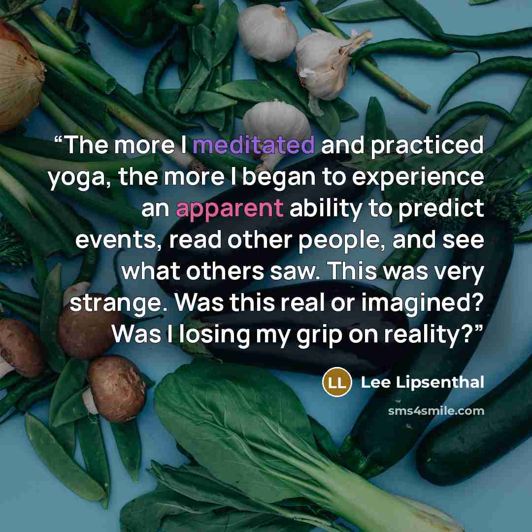 “The more I meditated and practiced yoga, the more I began to experience an apparent ability to predict events, read other people, and see what others saw. This was very strange. Was this real or imagined? Was I losing my grip on reality?” quote by Lee Lipsenthal
