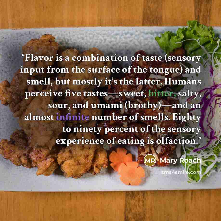 “Flavor is a combination of taste (sensory input from the surface of the tongue) and smell, but mostly it’s the latter. Humans perceive five tastes—sweet, bitter, salty, sour, and umami (brothy)—and an almost infinite number of smells. Eighty to ninety percent of the sensory experience of eating is…” quote by Mary Roach