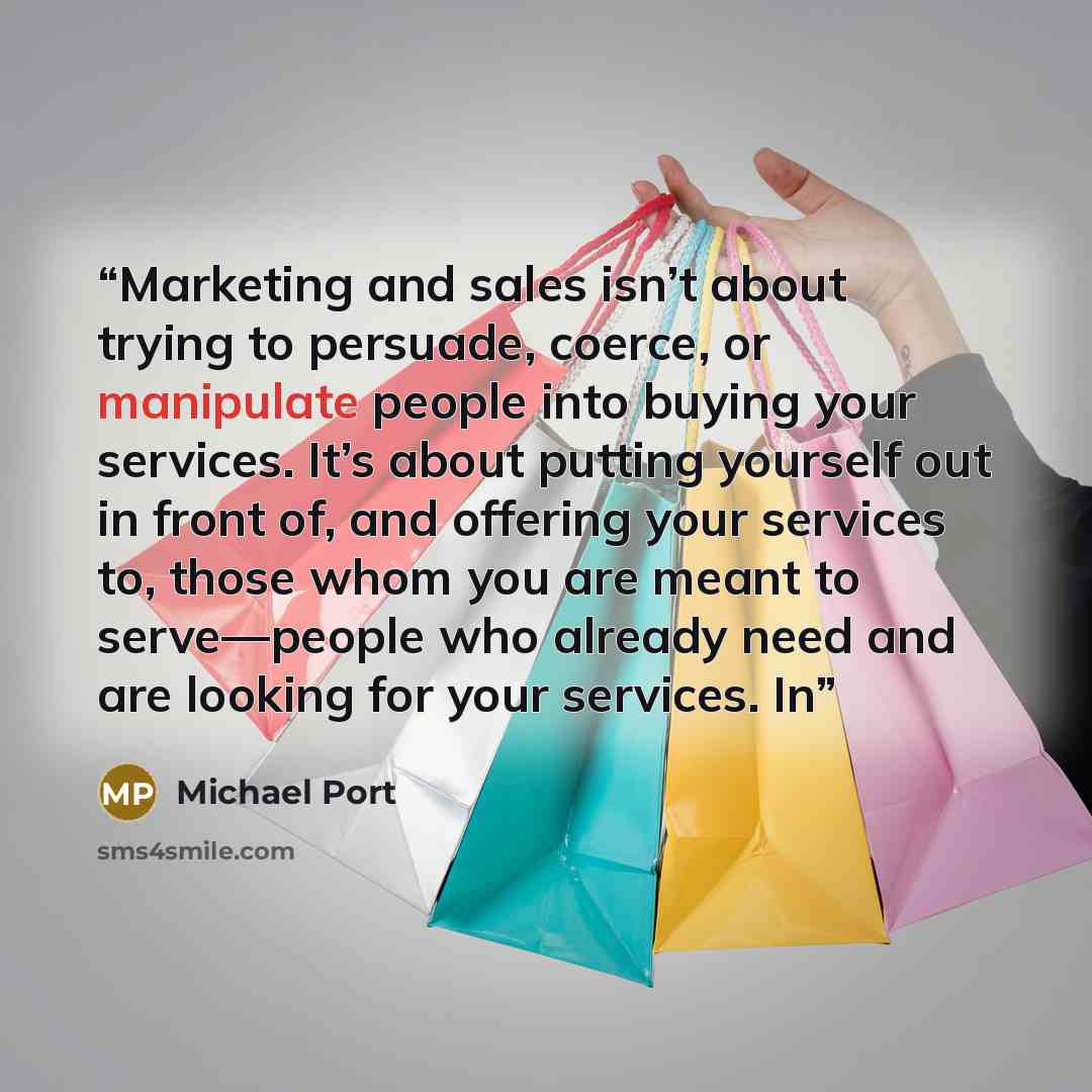“Marketing and sales isn’t about trying to persuade, coerce, or manipulate people into buying your services. It’s about putting yourself out in front of, and offering your services to, those whom you are meant to serve—people who already need and are looking for your services. In” quote by Michael Port