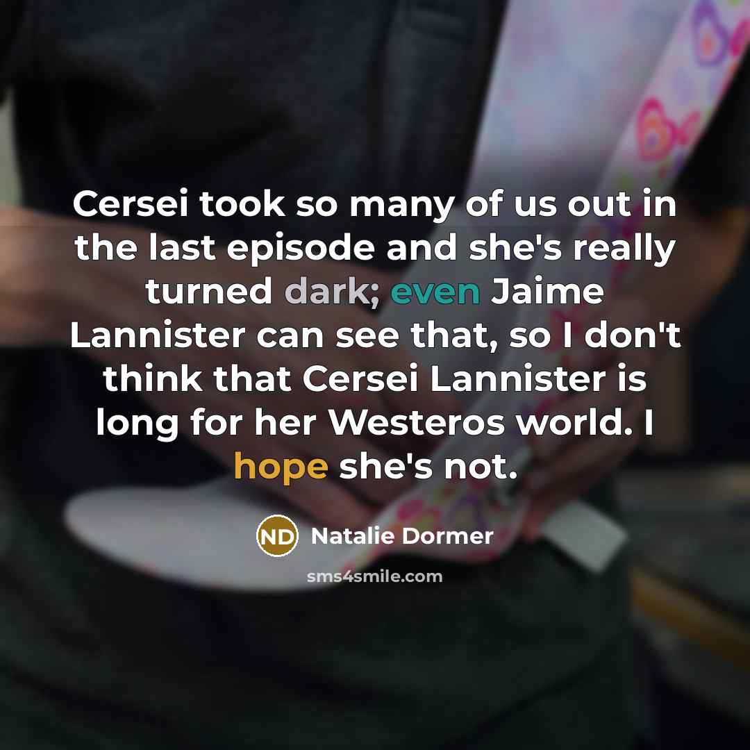 “Cersei took so many of us out in the last episode and she's really turned dark; even Jaime Lannister can see that, so I don't think that Cersei Lannister is long for her Westeros world. I hope she's not.” quote by Natalie Dormer