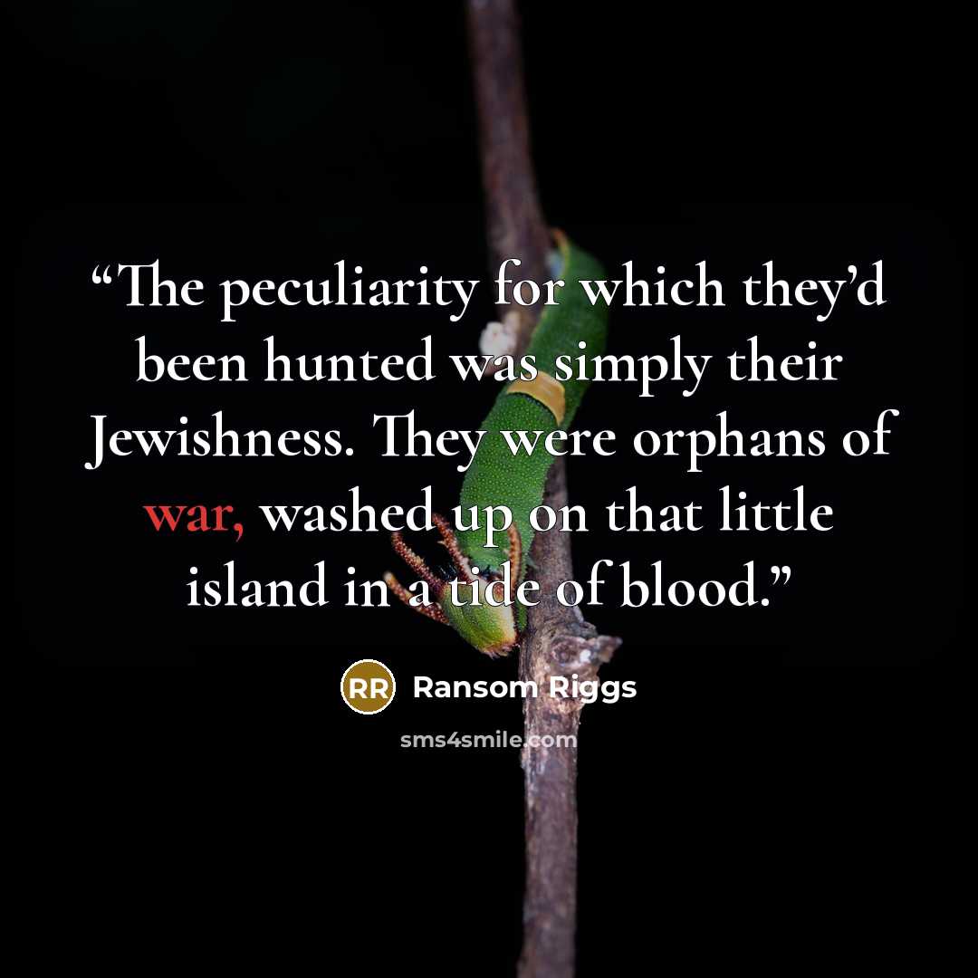 “The peculiarity for which they’d been hunted was simply their Jewishness. They were orphans of war, washed up on that little island in a tide of blood.” quote by Ransom Riggs