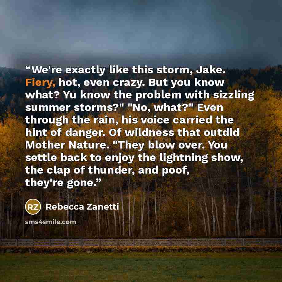“We're exactly like this storm, Jake. Fiery, hot, even crazy. But you know what? Yu know the problem with sizzling summer storms?" "No, what?" Even through the rain, his voice carried the hint of danger. Of wildness that outdid Mother Nature. "They blow over. You settle back to enjoy the lightning…” quote by Rebecca Zanetti