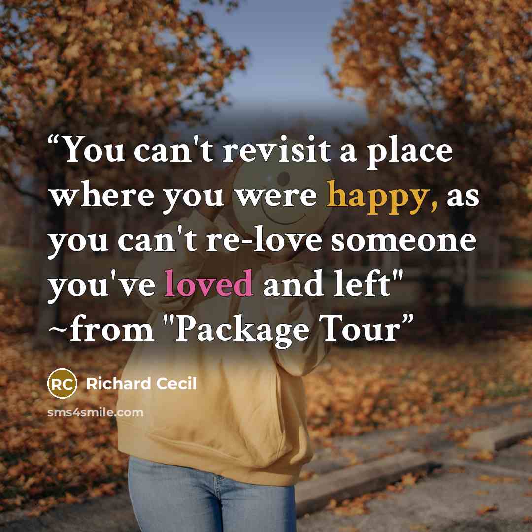 “You can't revisit a place where you were happy, as you can't re-love someone you've loved and left" ~from "Package Tour” quote by Richard Cecil