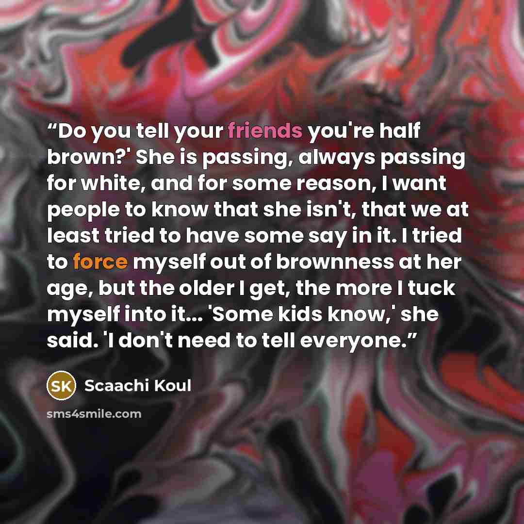 “Do you tell your friends you're half brown?' She is passing, always passing for white, and for some reason, I want people to know that she isn't, that we at least tried to have some say in it. I tried to force myself out of brownness at her age, but the older I get, the more I tuck myself into…” quote by Scaachi Koul