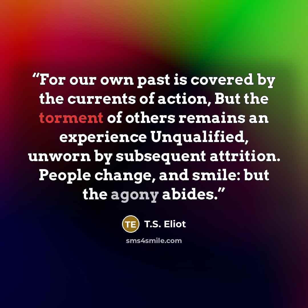 “For our own past is covered by the currents of action, But the torment of others remains an experience Unqualified, unworn by subsequent attrition. People change, and smile: but the agony abides.” quote by T.S. Eliot