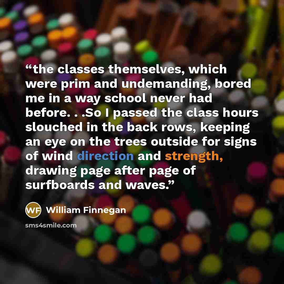 “the classes themselves, which were prim and undemanding, bored me in a way school never had before. . .So I passed the class hours slouched in the back rows, keeping an eye on the trees outside for signs of wind direction and strength, drawing page after page of surfboards and waves.” quote by William Finnegan