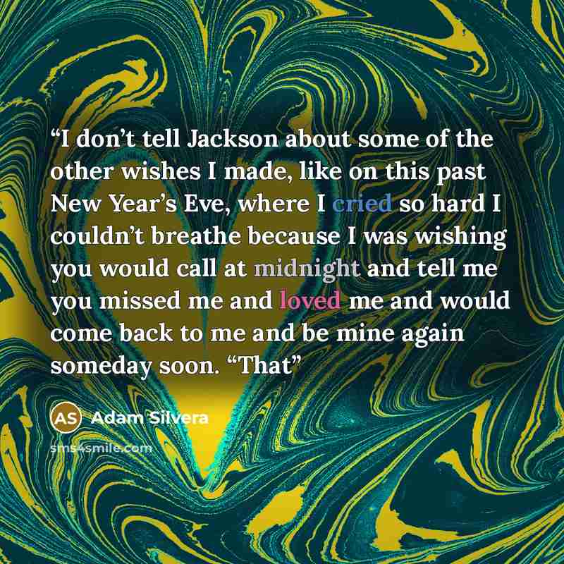 “I don’t tell Jackson about some of the other wishes I made, like on this past New Year’s Eve, where I cried so hard I couldn’t breathe because I was wishing you would call at midnight and tell me you missed me and loved me and would come back to me and be mine again someday soon. “That” quote by Adam Silvera