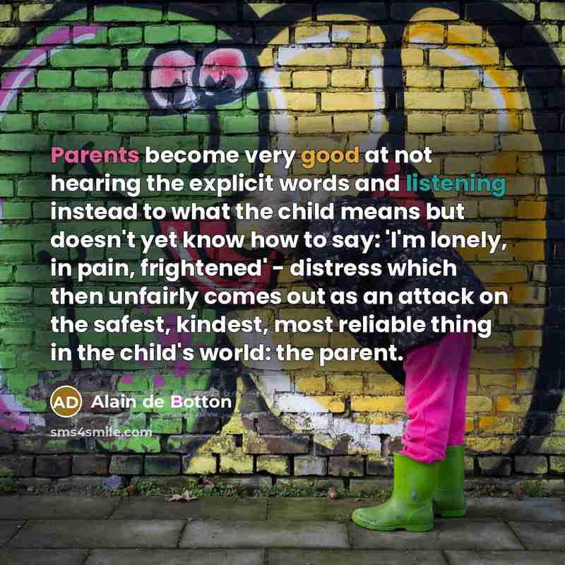 “Parents become very good at not hearing the explicit words and listening instead to what the child means but doesn't yet know how to say: 'I'm lonely, in pain, frightened' - distress which then unfairly comes out as an attack on the safest, kindest, most reliable thing in the child's world: the…” quote by Alain de Botton