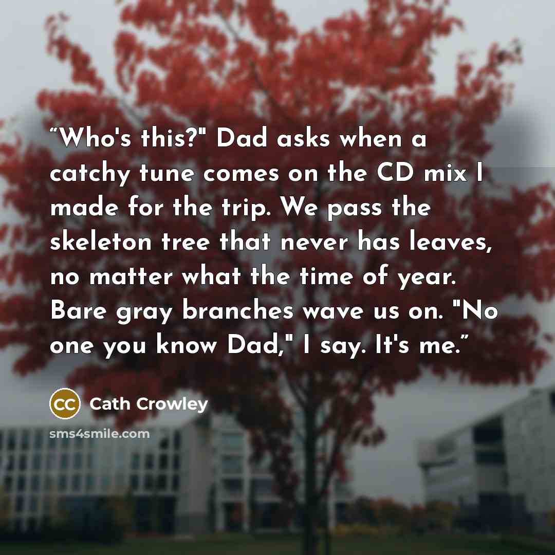 “Who's this?" Dad asks when a catchy tune comes on the CD mix I made for the trip. We pass the skeleton tree that never has leaves, no matter what the time of year. Bare gray branches wave us on. "No one you know Dad," I say. It's me.” quote by Cath Crowley