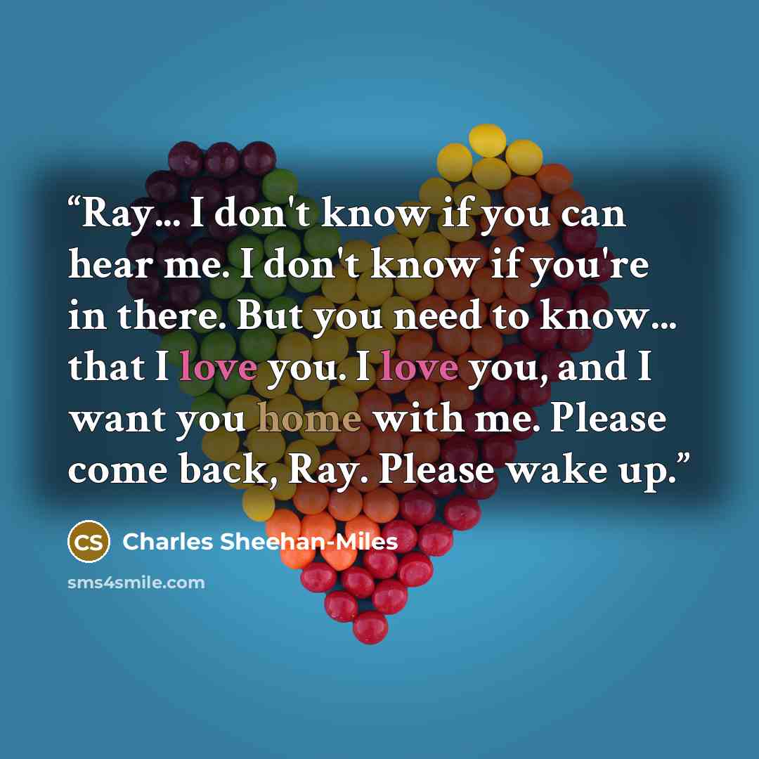 “Ray... I don't know if you can hear me. I don't know if you're in there. But you need to know... that I love you. I love you, and I want you home with me. Please come back, Ray. Please wake up.” quote by Charles Sheehan-Miles