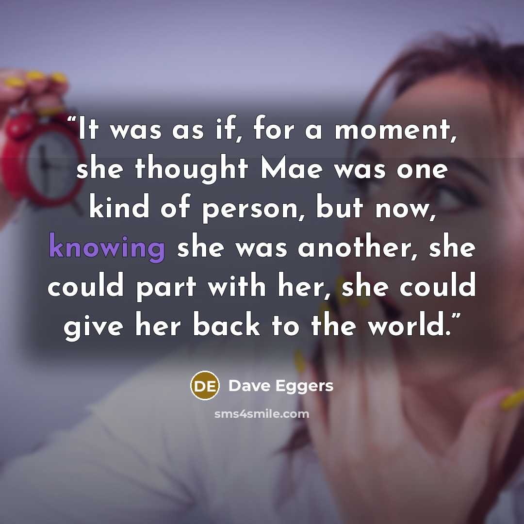 “It was as if, for a moment, she thought Mae was one kind of person, but now, knowing she was another, she could part with her, she could give her back to the world.” quote by Dave Eggers