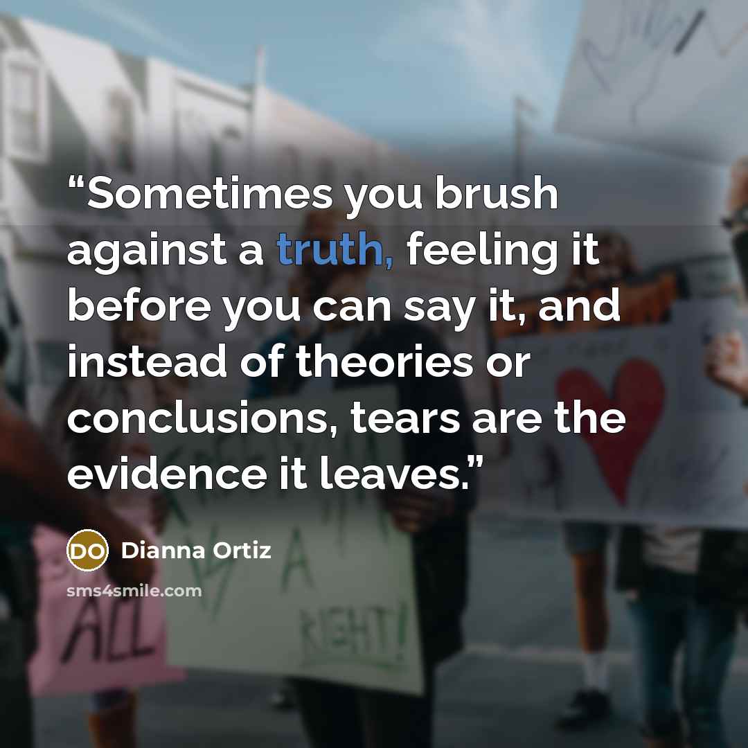 “Sometimes you brush against a truth, feeling it before you can say it, and instead of theories or conclusions, tears are the evidence it leaves.” quote by Dianna Ortiz