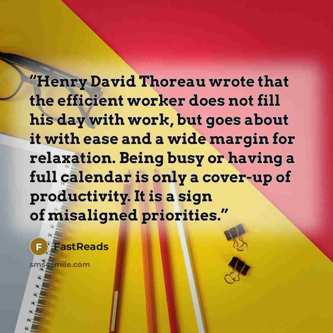 “Henry David Thoreau wrote that the efficient worker does not fill his day with work, but goes about it with ease and a wide margin for relaxation. Being busy or having a full calendar is only a cover-up of productivity. It is a sign of misaligned priorities.” quote by FastReads
