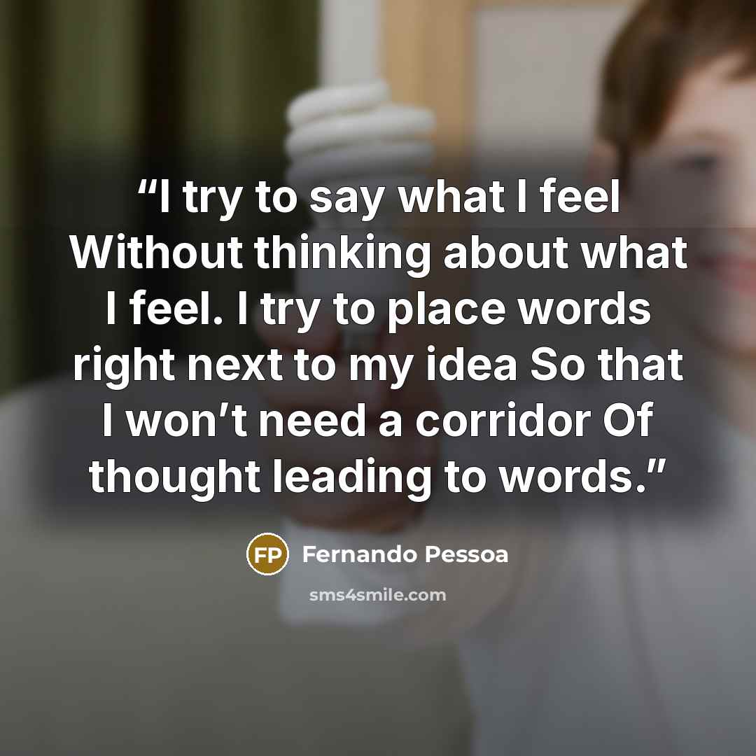 “I try to say what I feel Without thinking about what I feel. I try to place words right next to my idea So that I won’t need a corridor Of thought leading to words.” quote by Fernando Pessoa