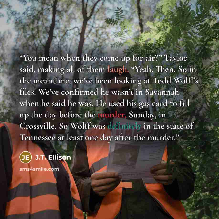 “You mean when they come up for air?” Taylor said, making all of them laugh. “Yeah. Then. So in the meantime, we’ve been looking at Todd Wolff’s files. We’ve confirmed he wasn’t in Savannah when he said he was. He used his gas card to fill up the day before the murder, Sunday, in Crossville. So…” quote by J.T. Ellison