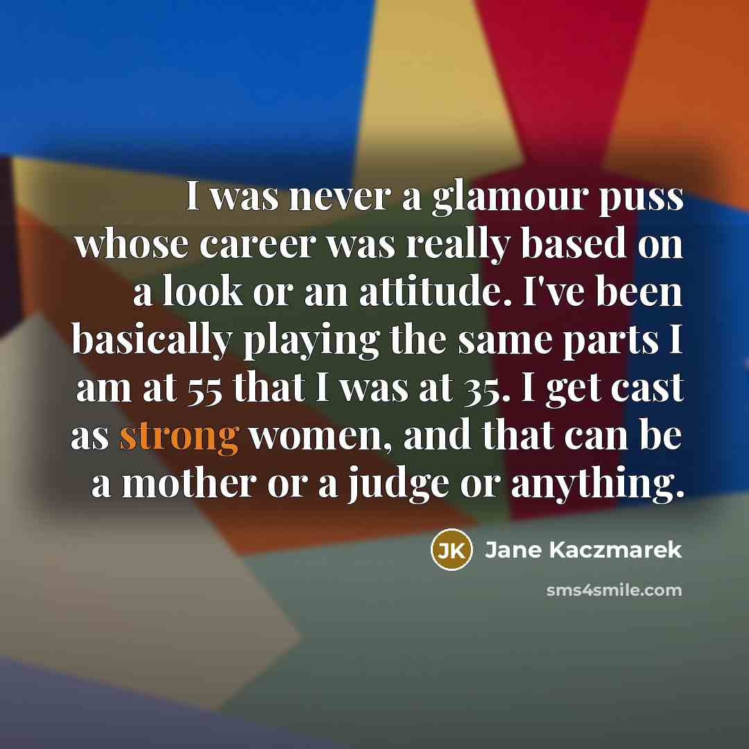 “I was never a glamour puss whose career was really based on a look or an attitude. I've been basically playing the same parts I am at 55 that I was at 35. I get cast as strong women, and that can be a mother or a judge or anything.” quote by Jane Kaczmarek