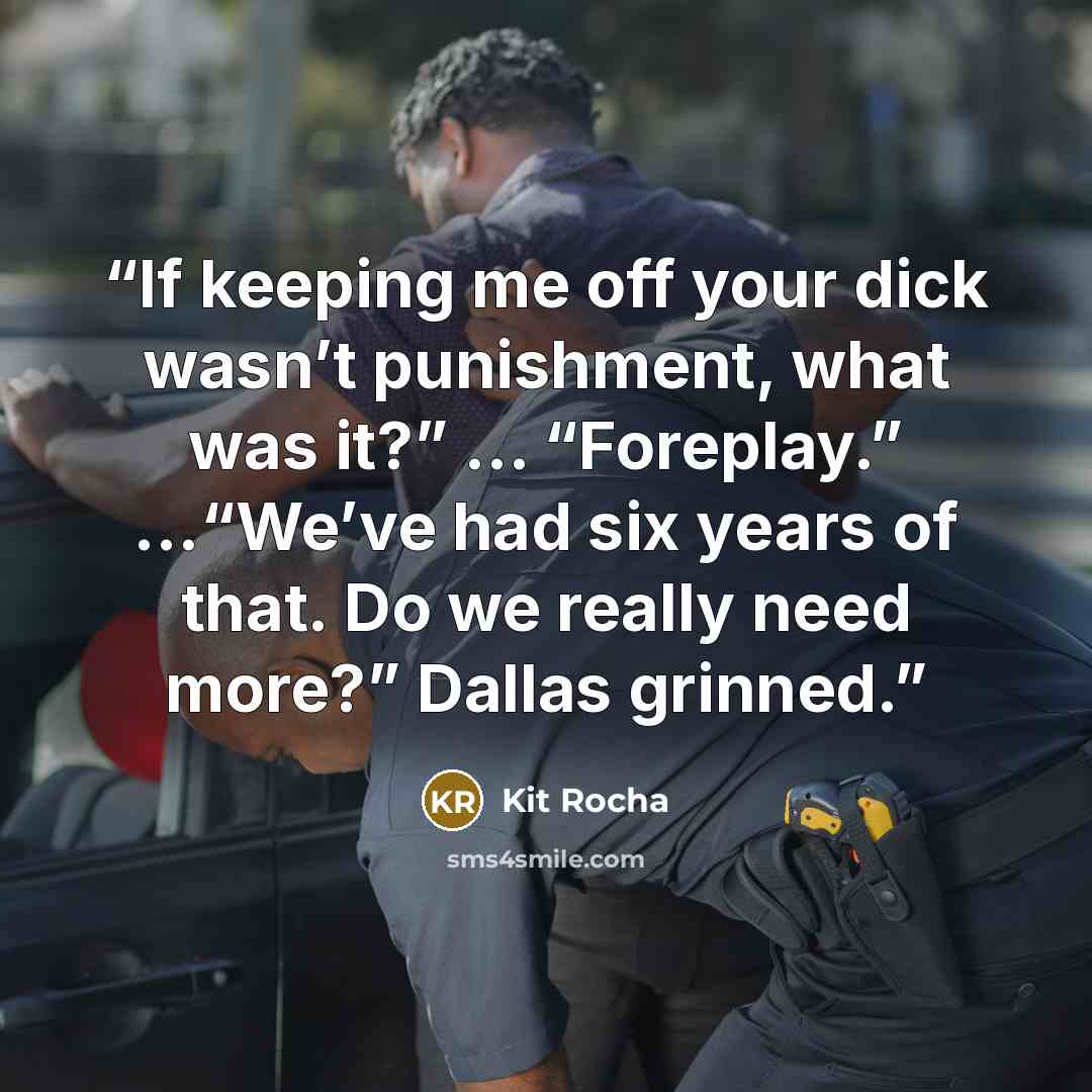 “If keeping me off your dick wasn’t punishment, what was it?” … “Foreplay.” …“We’ve had six years of that. Do we really need more?” Dallas grinned.” quote by Kit Rocha
