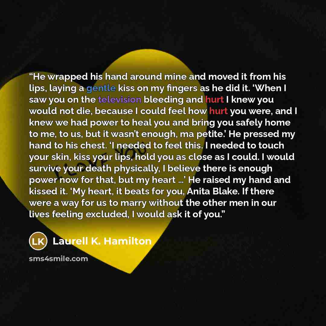 “He wrapped his hand around mine and moved it from his lips, laying a gentle kiss on my fingers as he did it. ‘When I saw you on the television bleeding and hurt I knew you would not die, because I could feel how hurt you were, and I knew we had power to heal you and bring you safely home to me, to…” quote by Laurell K. Hamilton