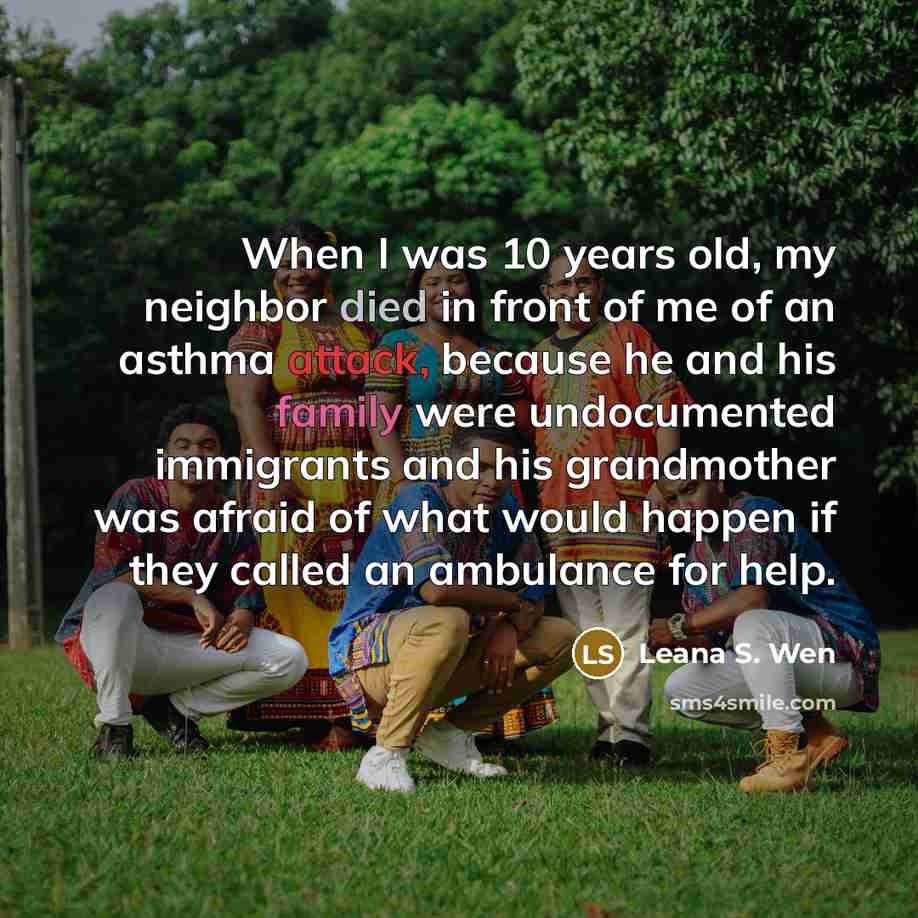 “When I was 10 years old, my neighbor died in front of me of an asthma attack, because he and his family were undocumented immigrants and his grandmother was afraid of what would happen if they called an ambulance for help.” quote by Leana S. Wen