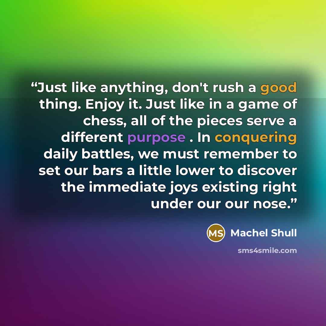 “Just like anything, don't rush a good thing. Enjoy it. Just like in a game of chess, all of the pieces serve a different purpose . In conquering daily battles, we must remember to set our bars a little lower to discover the immediate joys existing right under our our nose.” quote by Machel Shull