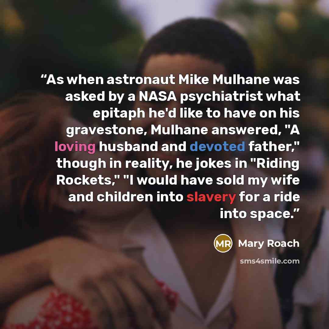 “As when astronaut Mike Mulhane was asked by a NASA psychiatrist what epitaph he'd like to have on his gravestone, Mulhane answered, "A loving husband and devoted father," though in reality, he jokes in "Riding Rockets," "I would have sold my wife and children into slavery for a ride into space.” quote by Mary Roach