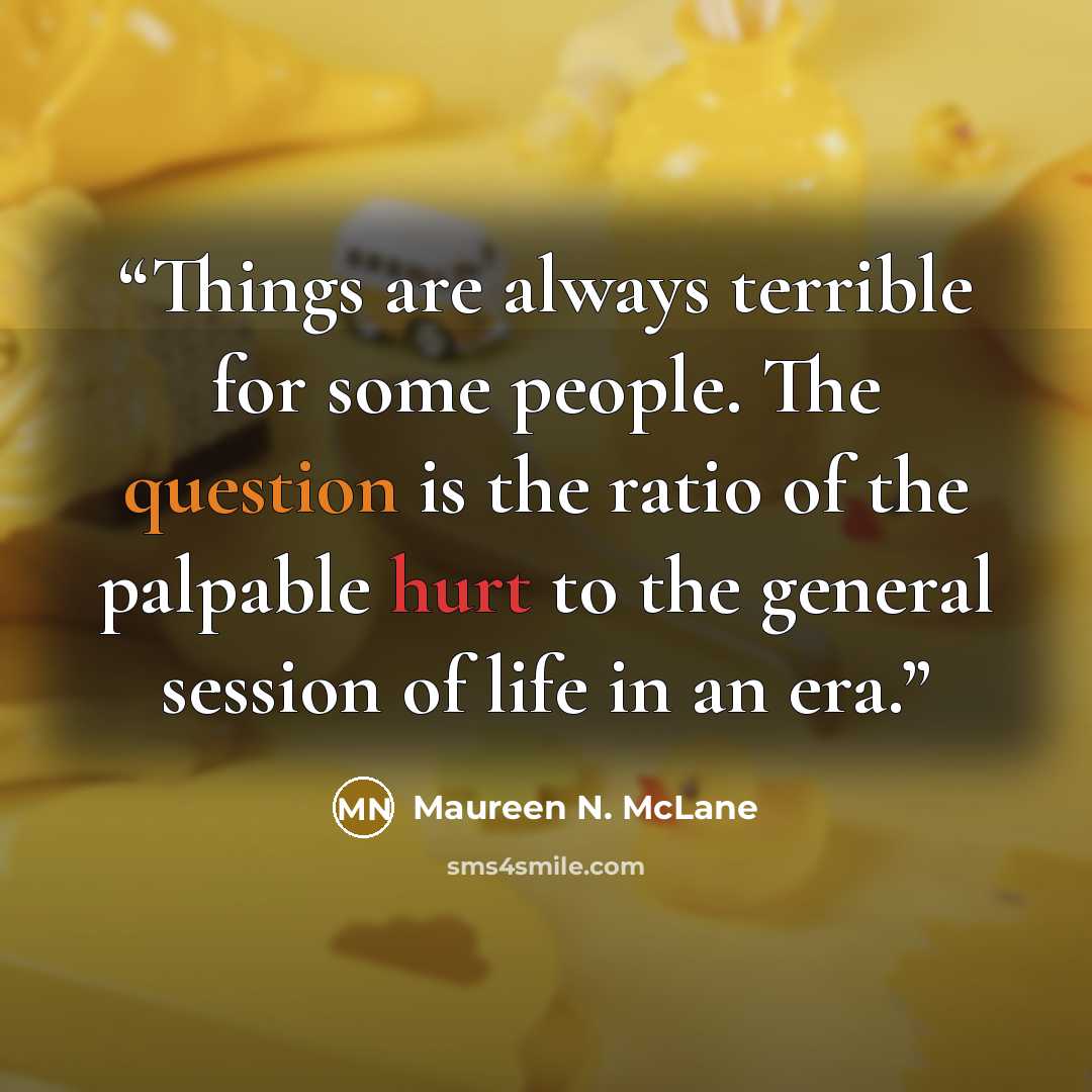 “Things are always terrible for some people. The question is the ratio of the palpable hurt to the general session of life in an era.” quote by Maureen N. McLane
