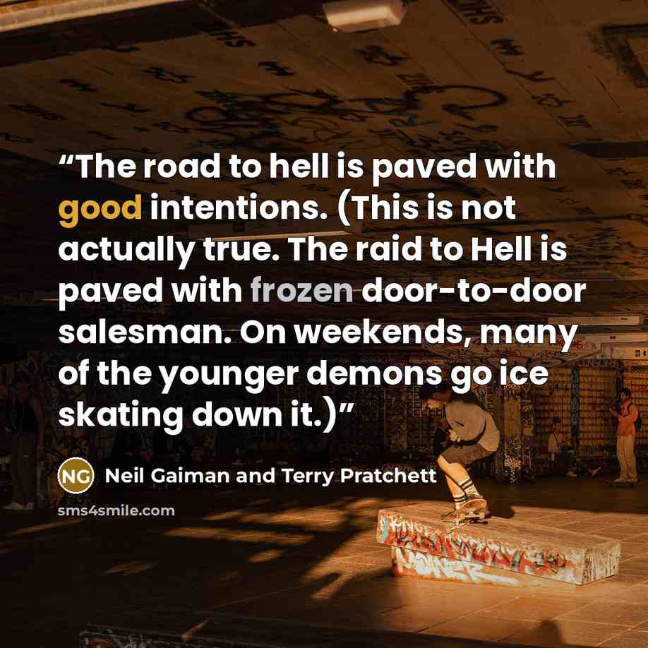 “The road to hell is paved with good intentions. (This is not actually true. The raid to Hell is paved with frozen door-to-door salesman. On weekends, many of the younger demons go ice skating down it.)” quote by Neil Gaiman and Terry Pratchett