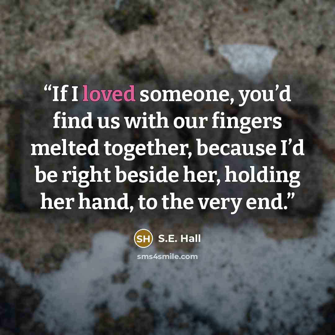 “If I loved someone, you’d find us with our fingers melted together, because I’d be right beside her, holding her hand, to the very end.” quote by S.E. Hall