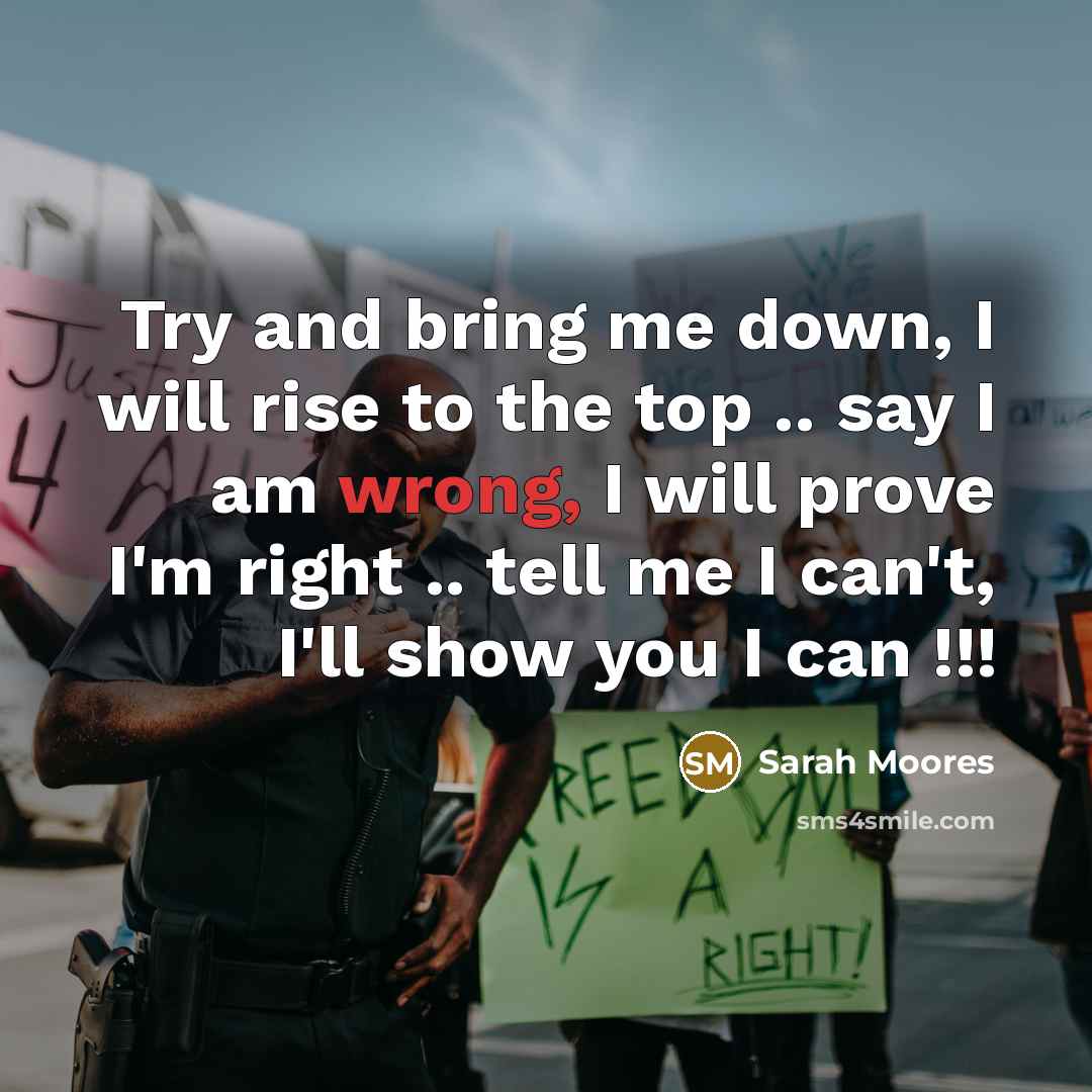 “Try and bring me down, I will rise to the top .. say I am wrong, I will prove I'm right .. tell me I can't, I'll show you I can !!!” quote by Sarah Moores
