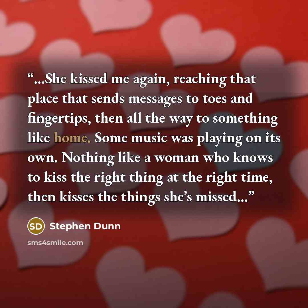 “…She kissed me again, reaching that place that sends messages to toes and fingertips, then all the way to something like home. Some music was playing on its own. Nothing like a woman who knows to kiss the right thing at the right time, then kisses the things she’s missed…” quote by Stephen Dunn
