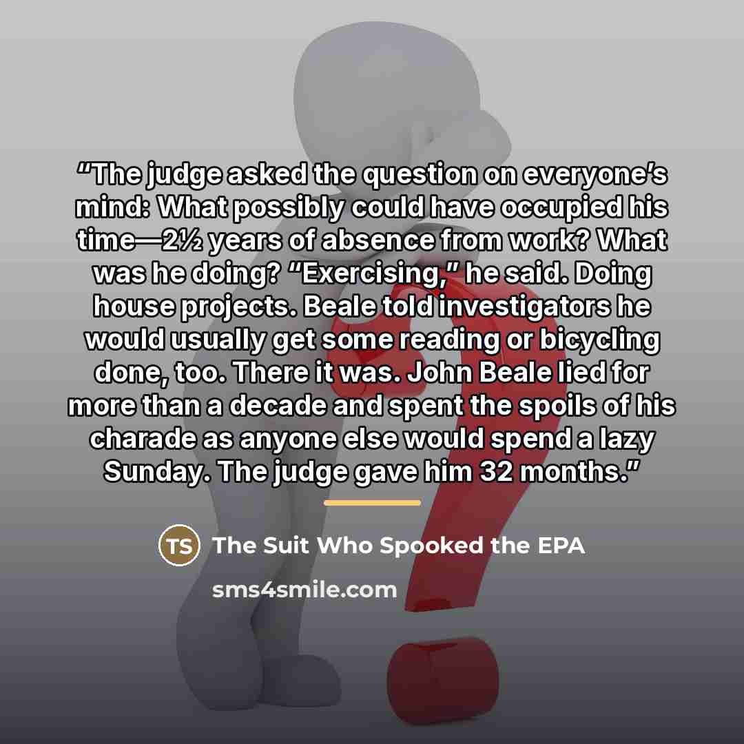 “The judge asked the question on everyone’s mind: What possibly could have occupied his time—2½ years of absence from work? What was he doing? “Exercising,” he said. Doing house projects. Beale told investigators he would usually get some reading or bicycling done, too. There it was. John Beale…” quote by The Suit Who Spooked the EPA