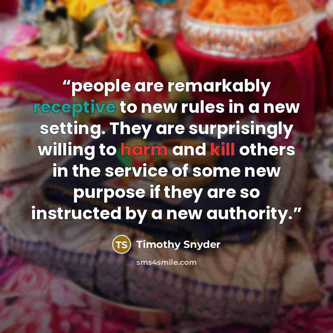 “people are remarkably receptive to new rules in a new setting. They are surprisingly willing to harm and kill others in the service of some new purpose if they are so instructed by a new authority.” quote by Timothy Snyder