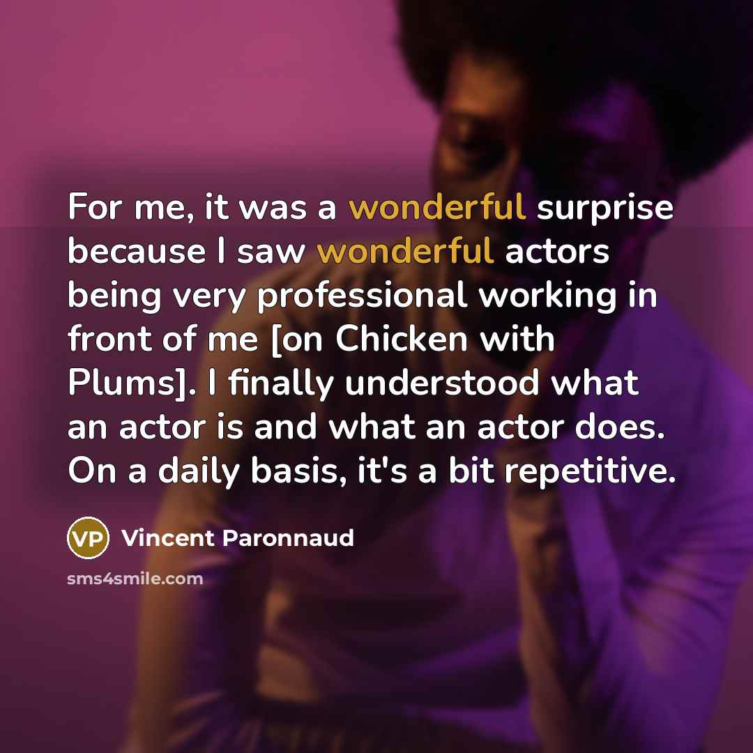 “For me, it was a wonderful surprise because I saw wonderful actors being very professional working in front of me [on Chicken with Plums]. I finally understood what an actor is and what an actor does. On a daily basis, it's a bit repetitive.” quote by Vincent Paronnaud