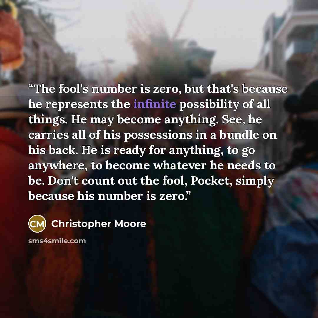 “The fool's number is zero, but that's because he represents the infinite possibility of all things. He may become anything. See, he carries all of his possessions in a bundle on his back. He is ready for anything, to go anywhere, to become whatever he needs to be. Don't count out the fool, Pocket…” quote by Christopher Moore