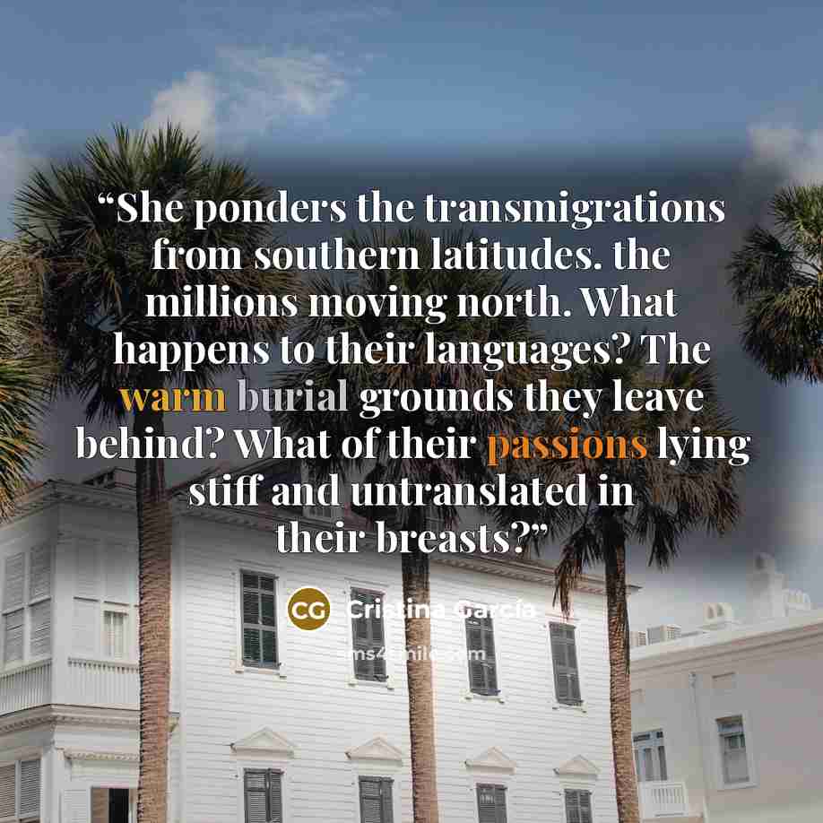 “She ponders the transmigrations from southern latitudes. the millions moving north. What happens to their languages? The warm burial grounds they leave behind? What of their passions lying stiff and untranslated in their breasts?” quote by Cristina García