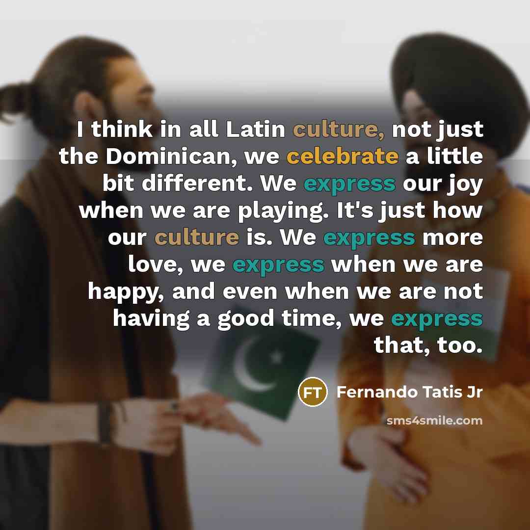 “I think in all Latin culture, not just the Dominican, we celebrate a little bit different. We express our joy when we are playing. It's just how our culture is. We express more love, we express when we are happy, and even when we are not having a good time, we express that, too.” quote by Fernando Tatis Jr