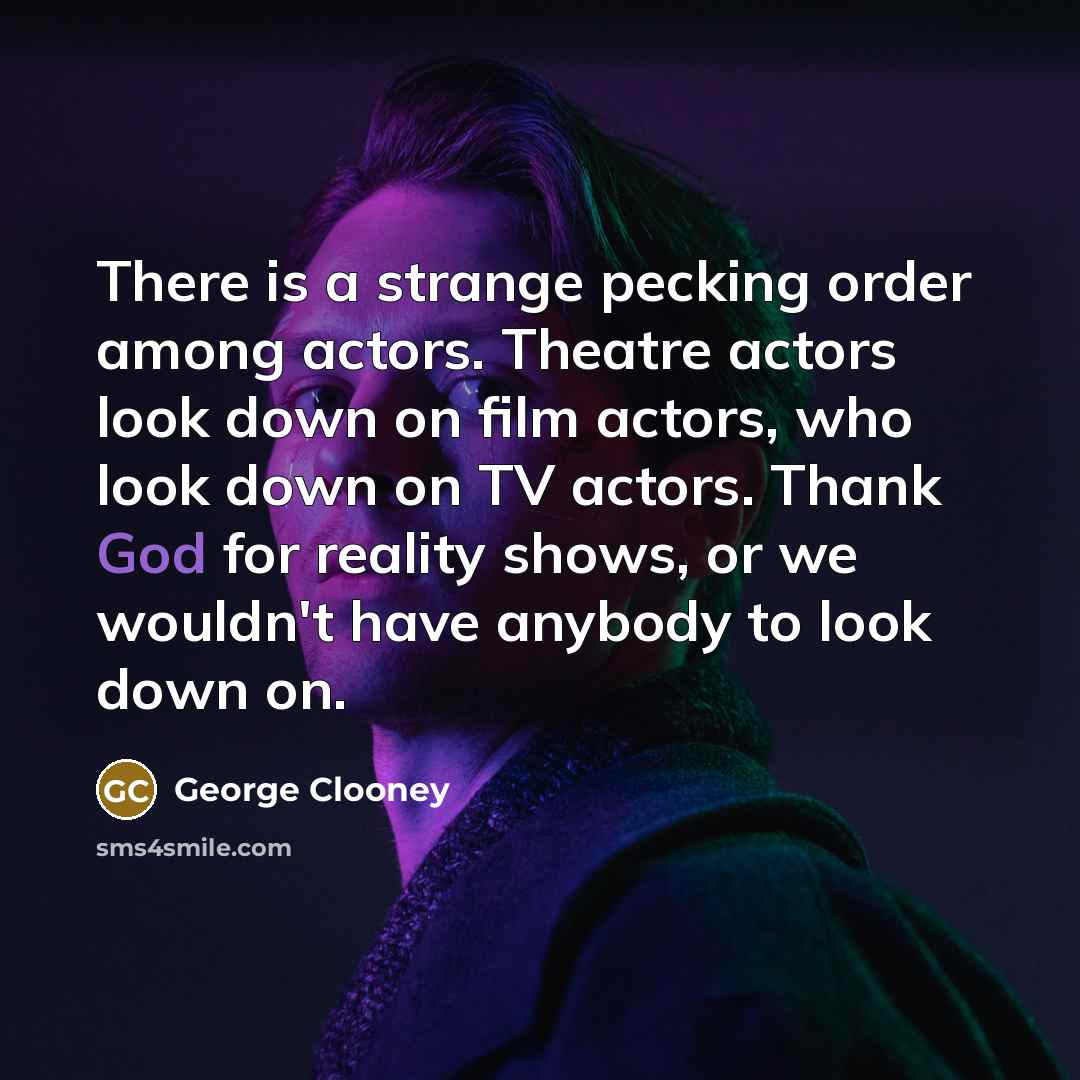 “There is a strange pecking order among actors. Theatre actors look down on film actors, who look down on TV actors. Thank God for reality shows, or we wouldn't have anybody to look down on.” quote by George Clooney