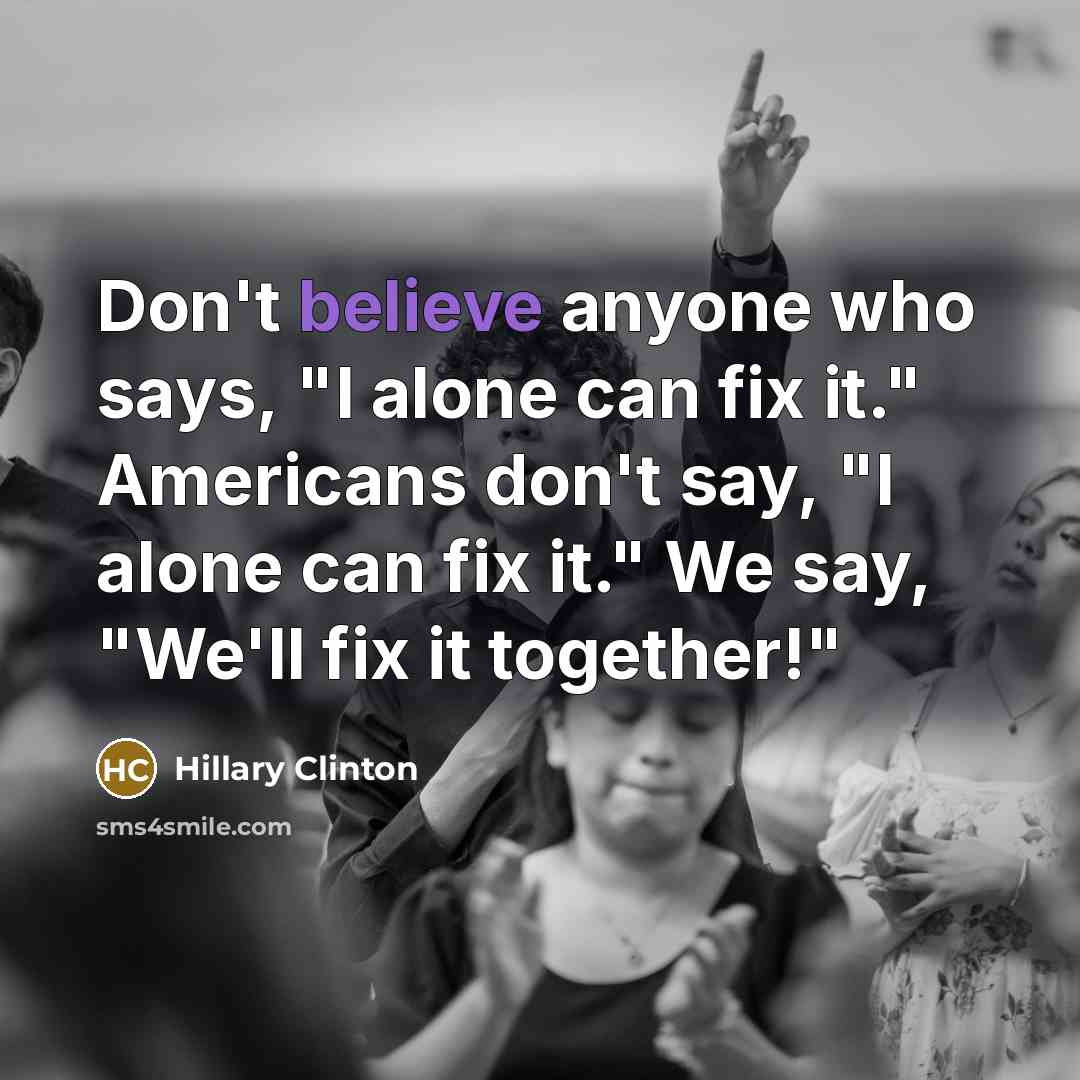 “Don't believe anyone who says, "I alone can fix it." Americans don't say, "I alone can fix it." We say, "We'll fix it together!"” quote by Hillary Clinton