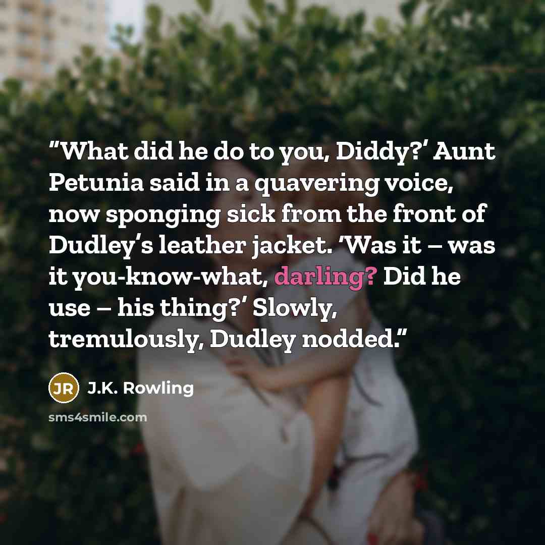 “What did he do to you, Diddy?’ Aunt Petunia said in a quavering voice, now sponging sick from the front of Dudley’s leather jacket. ‘Was it – was it you-know-what, darling? Did he use – his thing?’ Slowly, tremulously, Dudley nodded.” quote by J.K. Rowling