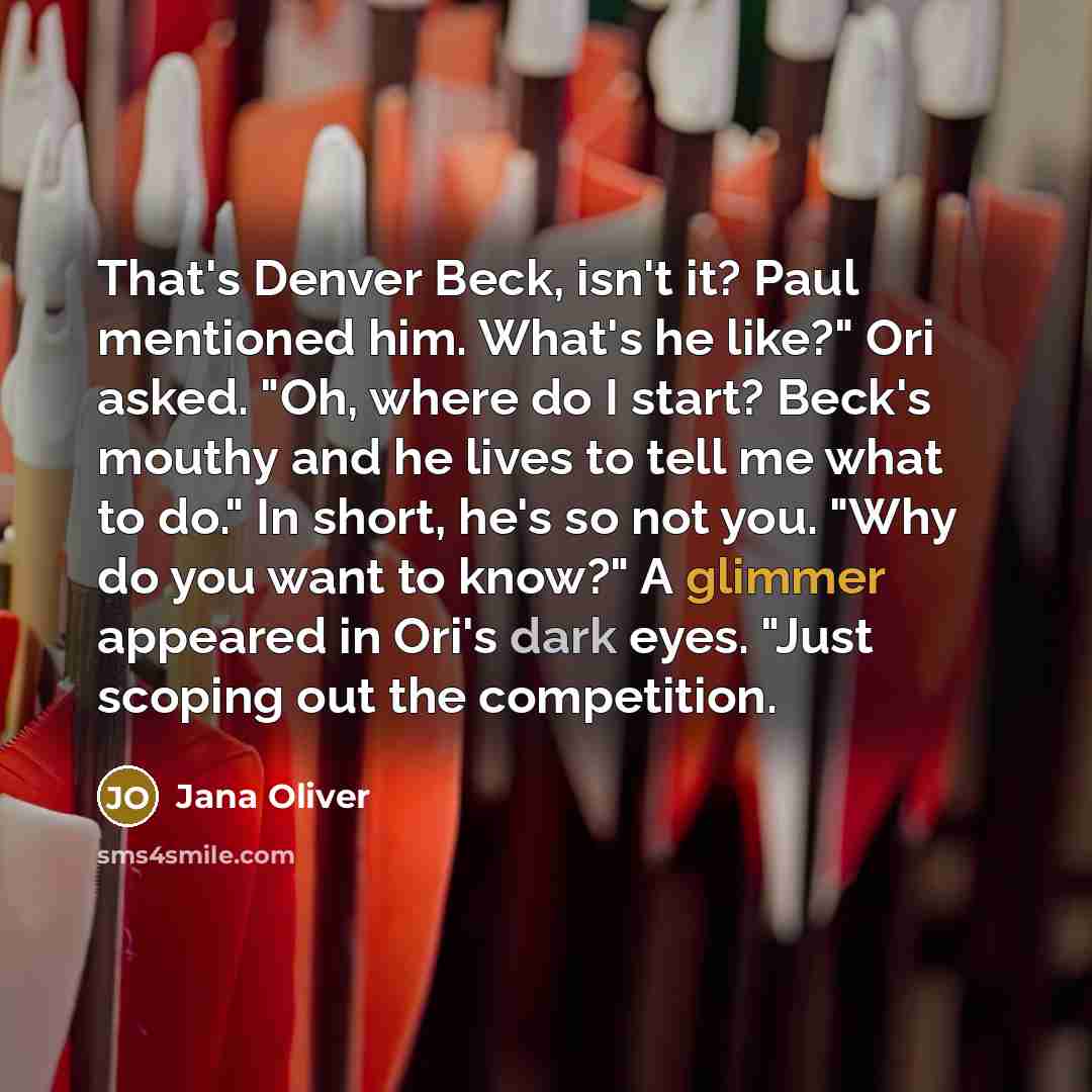 “That's Denver Beck, isn't it? Paul mentioned him. What's he like?" Ori asked. "Oh, where do I start? Beck's mouthy and he lives to tell me what to do." In short, he's so not you. "Why do you want to know?" A glimmer appeared in Ori's dark eyes. "Just scoping out the competition.” quote by Jana Oliver